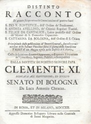 DISTINTO RACCONTO // Di quanto si e operato nella Canonizazione de`quattro Santi// S.PIO V. PONTÍFICE, dell´Ordine de´Predicatori, // S. ANDREA AVELLINO, de' Chierici Regolari Teatini.// S. FELICE DA CANTALICE, Laico professo dell' Ordine// de' Minori di S. Francisco Capuccino.// S. CATTARINA DA BOLOGNA, dell' Ordine di Santa Chiara // …// 22 Maggio 1712 nella Basilica di S. Pietro, // ... // DALLA SANTITA' DI NOSTRO SIGNORE PAPA // CLEMENTE XI // DEDICATA ALL' ILLVSTRISSIMO, ED ECCELSO //  SENATO DI BOLOGN